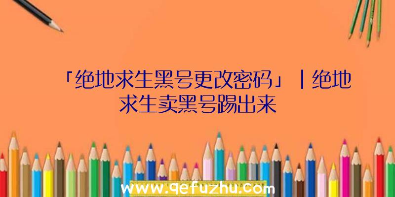 「绝地求生黑号更改密码」|绝地求生卖黑号踢出来